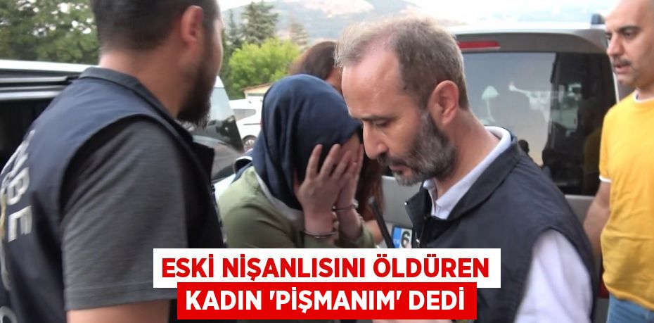 ESKİ NİŞANLISINI ÖLDÜREN KADIN 'PİŞMANIM' DEDİ