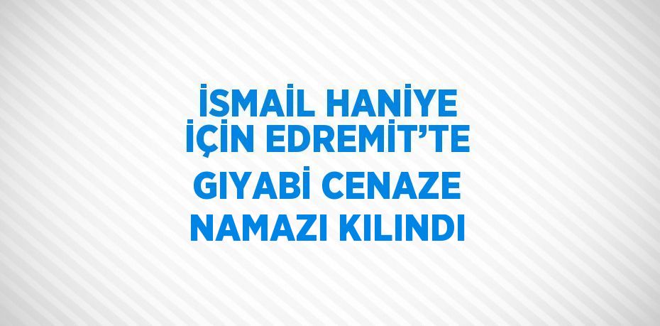 İSMAİL HANİYE İÇİN EDREMİT’TE GIYABİ CENAZE NAMAZI KILINDI