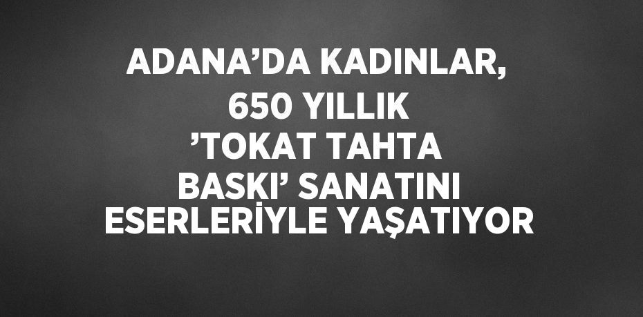 ADANA’DA KADINLAR, 650 YILLIK ’TOKAT TAHTA BASKI’ SANATINI ESERLERİYLE YAŞATIYOR