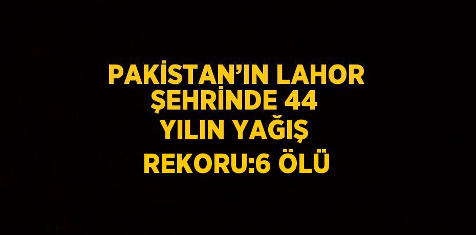 PAKİSTAN’IN LAHOR ŞEHRİNDE 44 YILIN YAĞIŞ REKORU:6 ÖLÜ