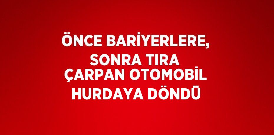 ÖNCE BARİYERLERE, SONRA TIRA ÇARPAN OTOMOBİL HURDAYA DÖNDÜ