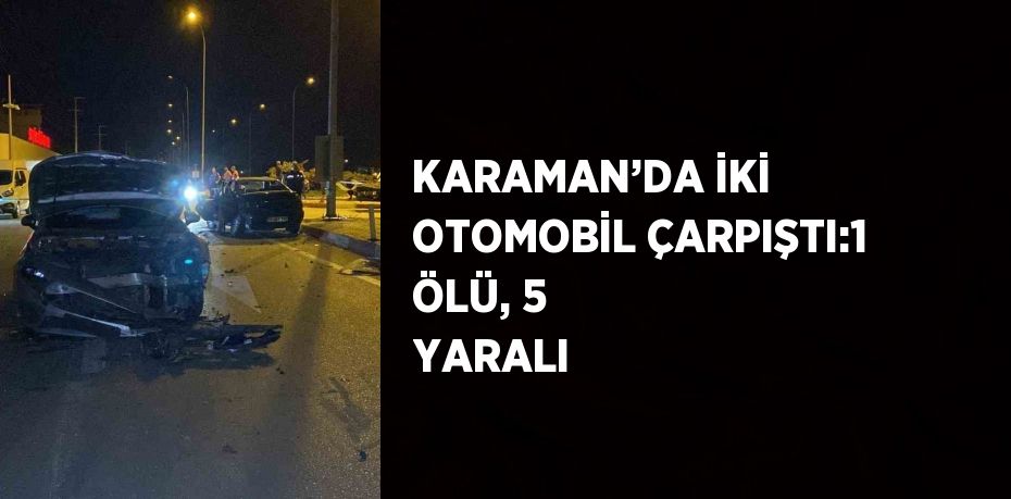 KARAMAN’DA İKİ OTOMOBİL ÇARPIŞTI:1 ÖLÜ, 5 YARALI