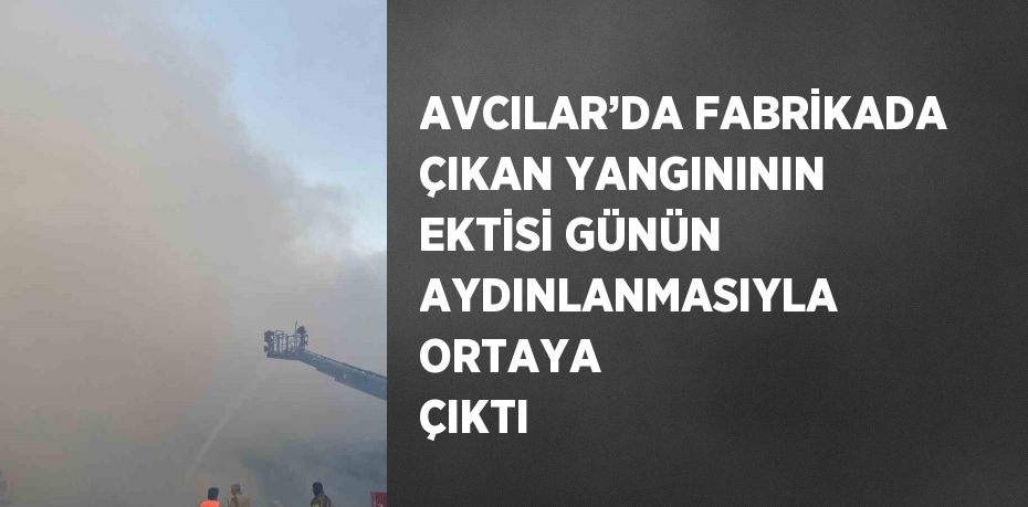 AVCILAR’DA FABRİKADA ÇIKAN YANGINININ EKTİSİ GÜNÜN AYDINLANMASIYLA ORTAYA ÇIKTI