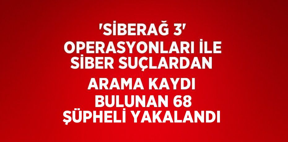 'SİBERAĞ 3' OPERASYONLARI İLE SİBER SUÇLARDAN ARAMA KAYDI BULUNAN 68 ŞÜPHELİ YAKALANDI