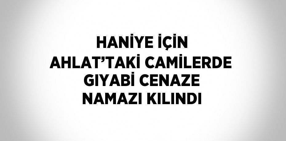 HANİYE İÇİN AHLAT’TAKİ CAMİLERDE GIYABİ CENAZE NAMAZI KILINDI