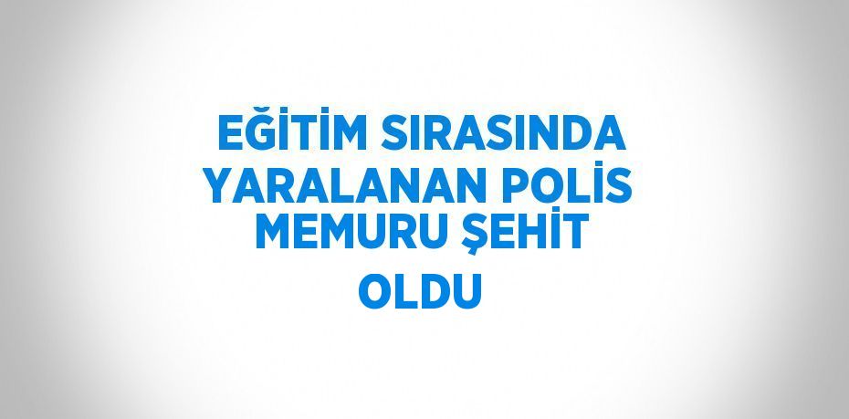 EĞİTİM SIRASINDA YARALANAN POLİS MEMURU ŞEHİT OLDU