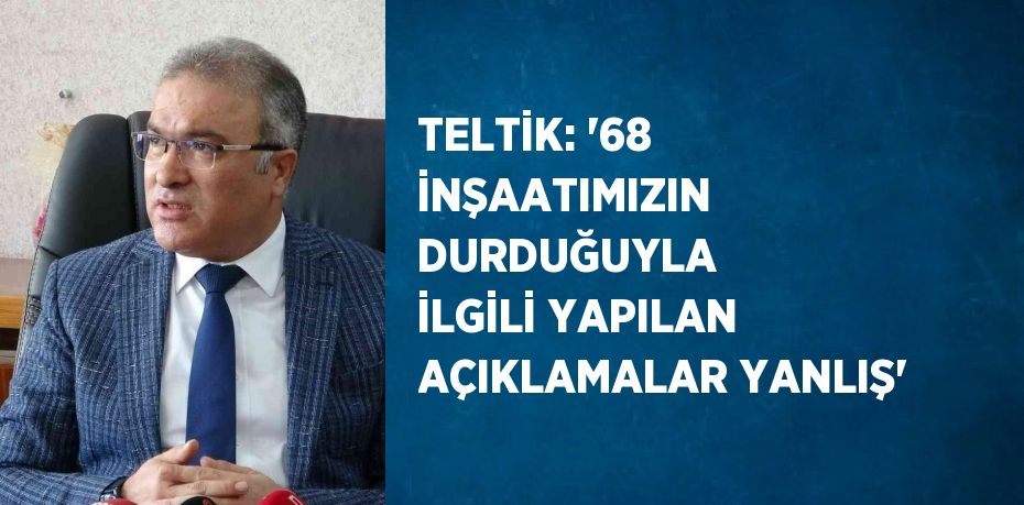 TELTİK: '68 İNŞAATIMIZIN DURDUĞUYLA İLGİLİ YAPILAN AÇIKLAMALAR YANLIŞ'