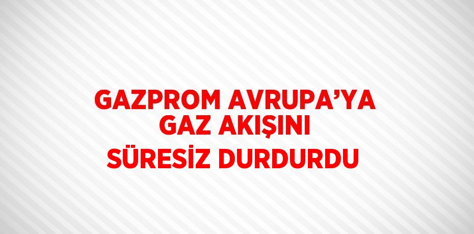 GAZPROM AVRUPA’YA GAZ AKIŞINI SÜRESİZ DURDURDU