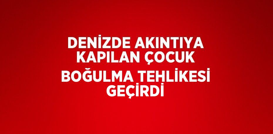 DENİZDE AKINTIYA KAPILAN ÇOCUK BOĞULMA TEHLİKESİ GEÇİRDİ