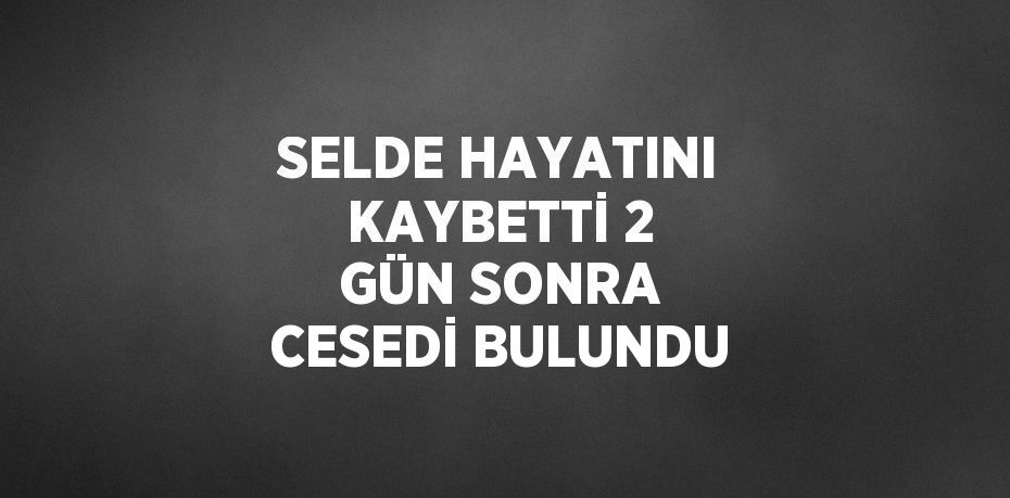 SELDE HAYATINI KAYBETTİ 2 GÜN SONRA CESEDİ BULUNDU