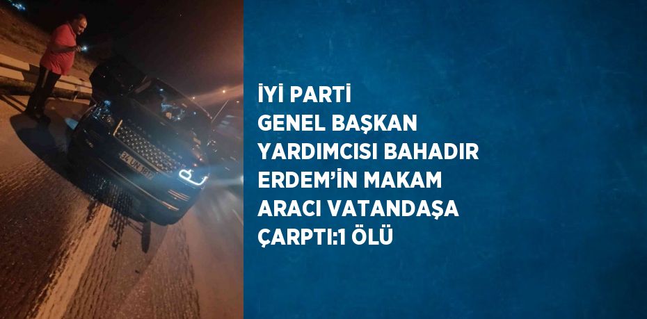 İYİ PARTİ GENEL BAŞKAN YARDIMCISI BAHADIR ERDEM’İN MAKAM ARACI VATANDAŞA ÇARPTI:1 ÖLÜ