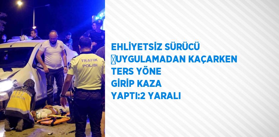 EHLİYETSİZ SÜRÜCÜ ﻿UYGULAMADAN KAÇARKEN TERS YÖNE GİRİP KAZA YAPTI:2 YARALI