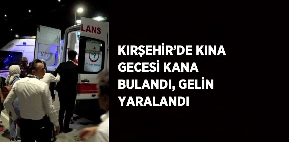 KIRŞEHİR’DE KINA GECESİ KANA BULANDI, GELİN YARALANDI