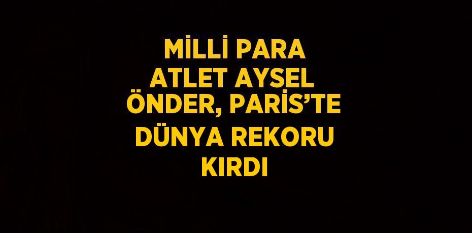 MİLLİ PARA ATLET AYSEL ÖNDER, PARİS’TE DÜNYA REKORU KIRDI