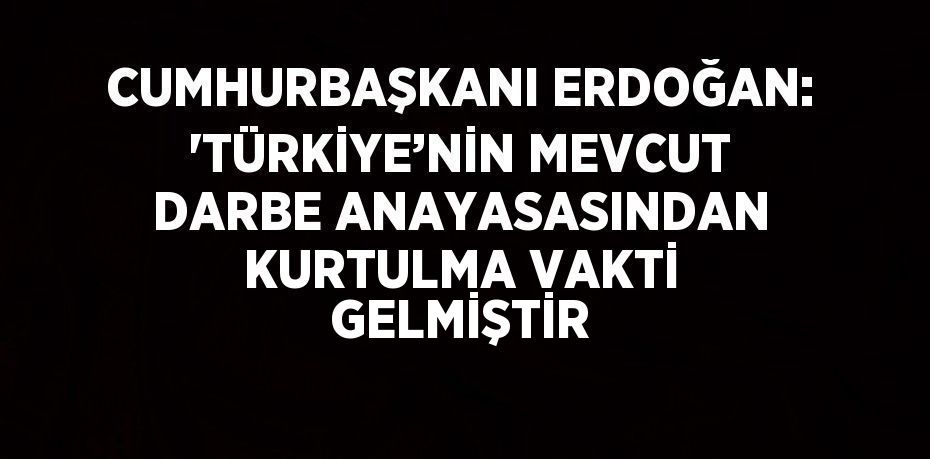 CUMHURBAŞKANI ERDOĞAN: 'TÜRKİYE’NİN MEVCUT DARBE ANAYASASINDAN KURTULMA VAKTİ GELMİŞTİR