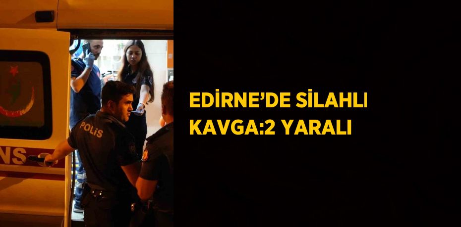 EDİRNE’DE SİLAHLI KAVGA:2 YARALI