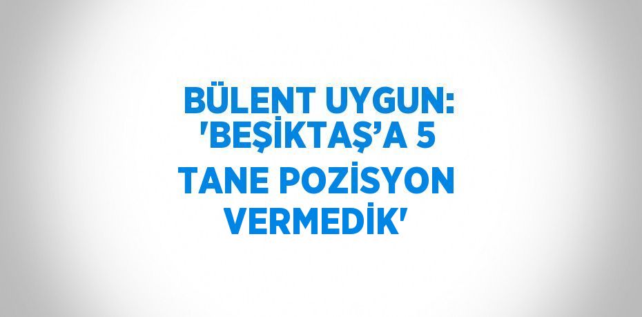 BÜLENT UYGUN: 'BEŞİKTAŞ’A 5 TANE POZİSYON VERMEDİK'