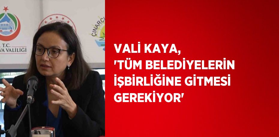 VALİ KAYA, 'TÜM BELEDİYELERİN İŞBİRLİĞİNE GİTMESİ GEREKİYOR'