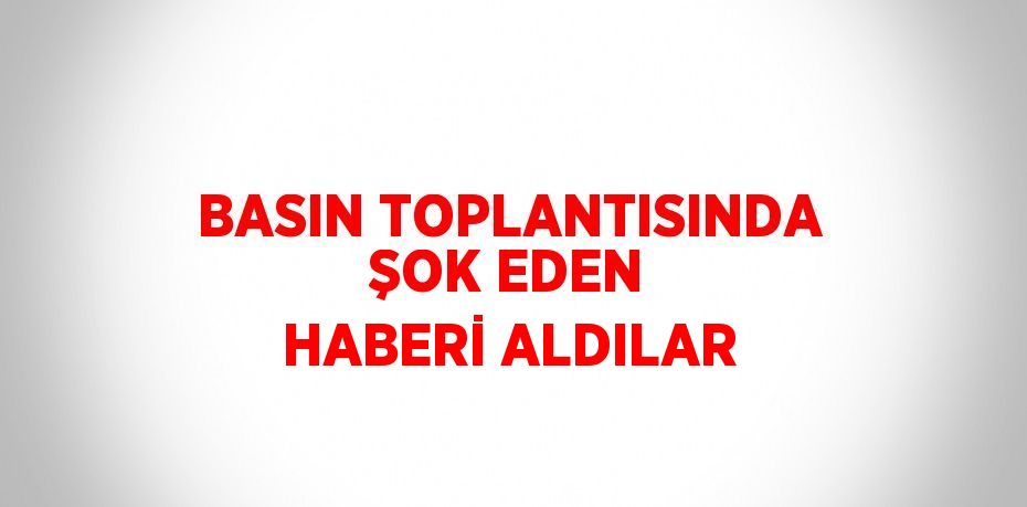 BASIN TOPLANTISINDA ŞOK EDEN HABERİ ALDILAR