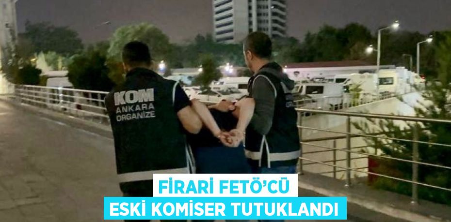 FİRARİ FETÖ’CÜ ESKİ KOMİSER TUTUKLANDI