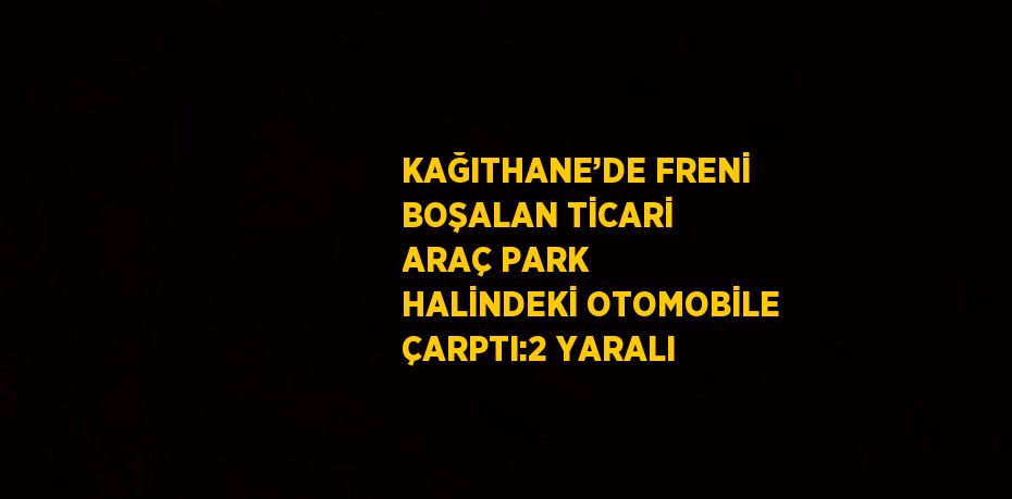 KAĞITHANE’DE FRENİ BOŞALAN TİCARİ ARAÇ PARK HALİNDEKİ OTOMOBİLE ÇARPTI:2 YARALI