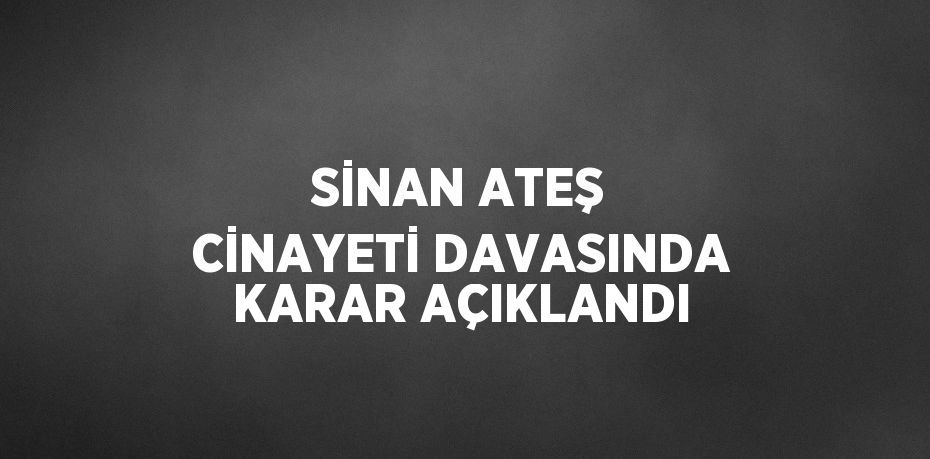 SİNAN ATEŞ CİNAYETİ DAVASINDA KARAR AÇIKLANDI