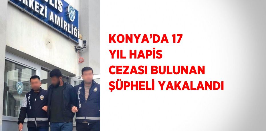 KONYA’DA 17 YIL HAPİS CEZASI BULUNAN ŞÜPHELİ YAKALANDI