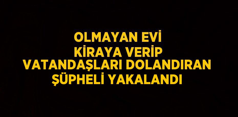 OLMAYAN EVİ KİRAYA VERİP VATANDAŞLARI DOLANDIRAN ŞÜPHELİ YAKALANDI