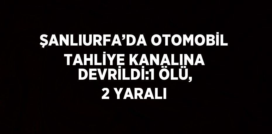 ŞANLIURFA’DA OTOMOBİL TAHLİYE KANALINA DEVRİLDİ:1 ÖLÜ, 2 YARALI