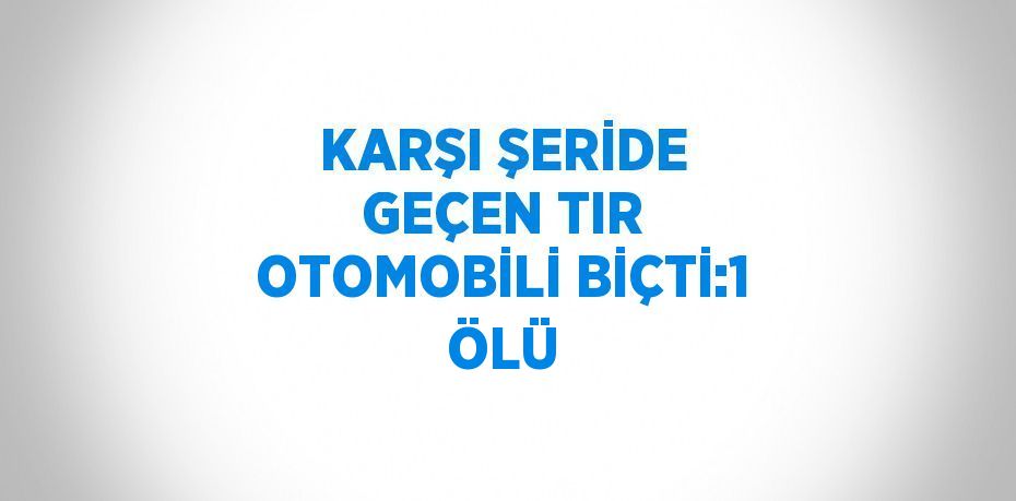 KARŞI ŞERİDE GEÇEN TIR OTOMOBİLİ BİÇTİ:1 ÖLÜ