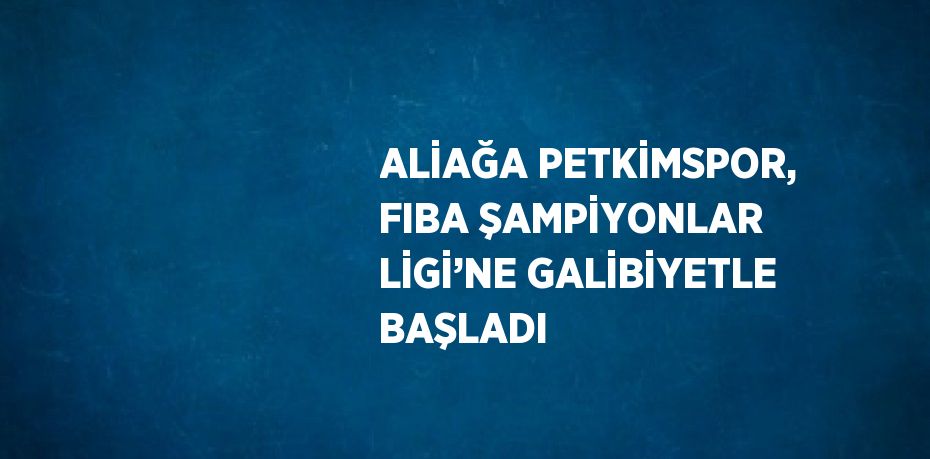 ALİAĞA PETKİMSPOR, FIBA ŞAMPİYONLAR LİGİ’NE GALİBİYETLE BAŞLADI