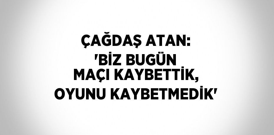 ÇAĞDAŞ ATAN: 'BİZ BUGÜN MAÇI KAYBETTİK, OYUNU KAYBETMEDİK'