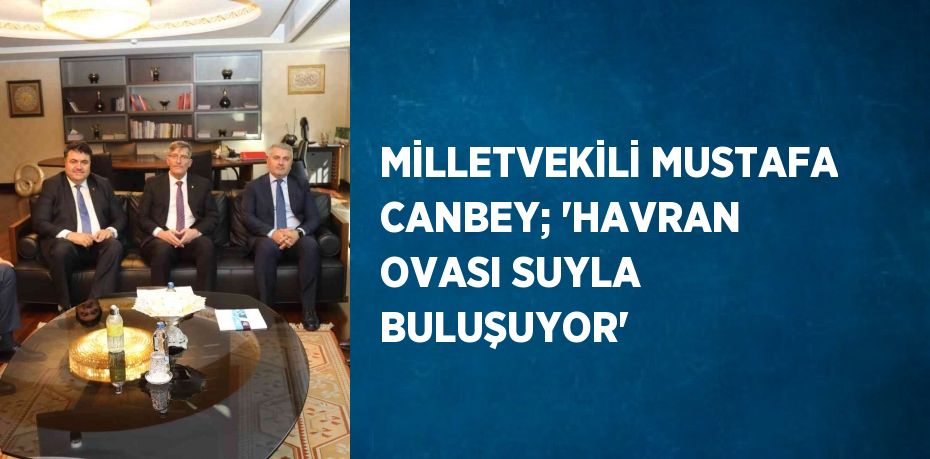 MİLLETVEKİLİ MUSTAFA CANBEY; 'HAVRAN OVASI SUYLA BULUŞUYOR'