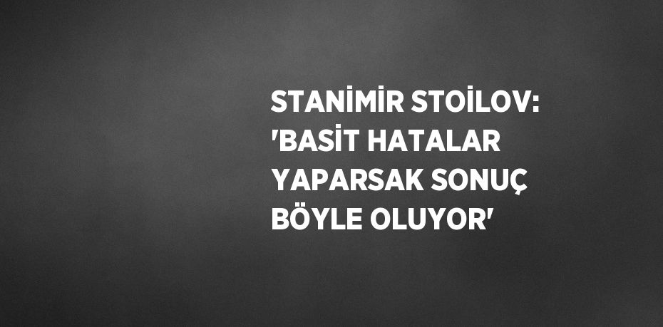 STANİMİR STOİLOV: 'BASİT HATALAR YAPARSAK SONUÇ BÖYLE OLUYOR'