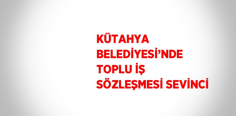 KÜTAHYA BELEDİYESİ’NDE TOPLU İŞ SÖZLEŞMESİ SEVİNCİ