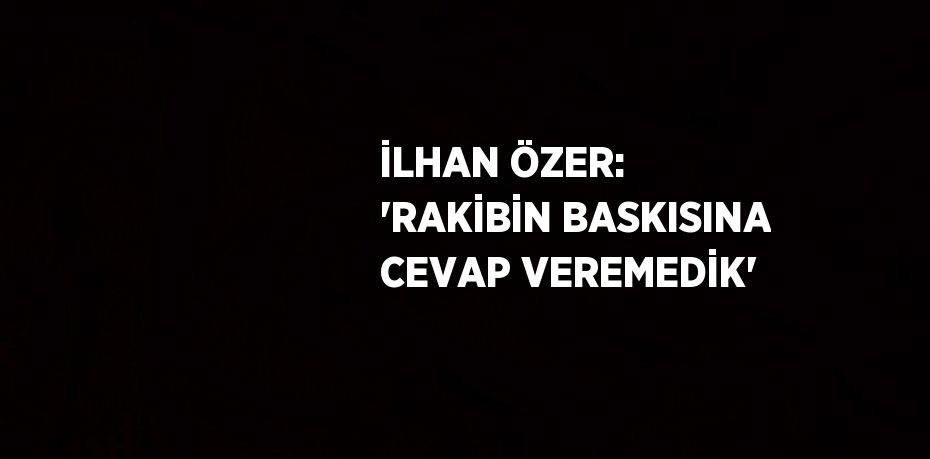 İLHAN ÖZER: 'RAKİBİN BASKISINA CEVAP VEREMEDİK'