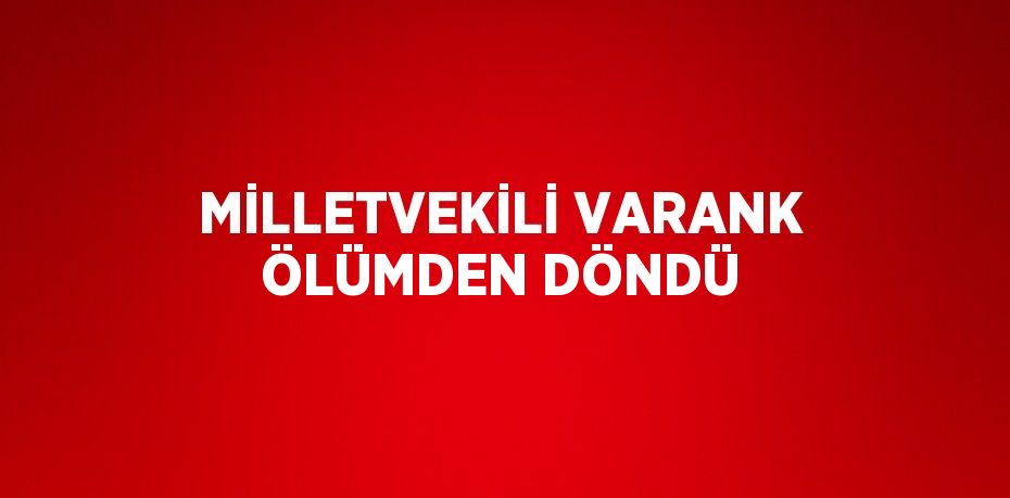 MİLLETVEKİLİ VARANK ÖLÜMDEN DÖNDÜ