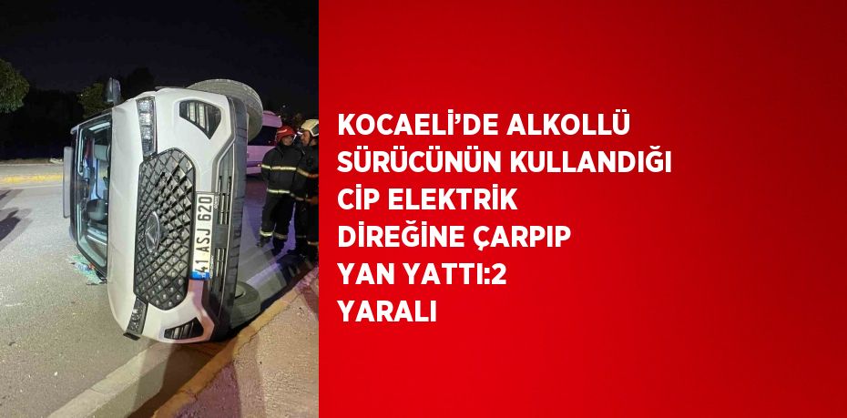 KOCAELİ’DE ALKOLLÜ SÜRÜCÜNÜN KULLANDIĞI CİP ELEKTRİK DİREĞİNE ÇARPIP YAN YATTI:2 YARALI