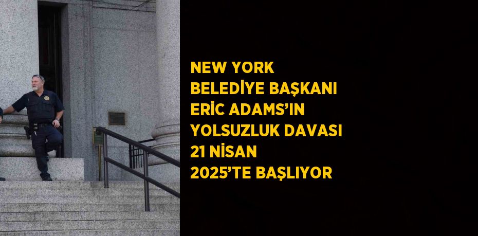 NEW YORK BELEDİYE BAŞKANI ERİC ADAMS’IN YOLSUZLUK DAVASI 21 NİSAN 2025’TE BAŞLIYOR