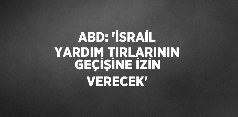 ABD: 'İSRAİL YARDIM TIRLARININ GEÇİŞİNE İZİN VERECEK'