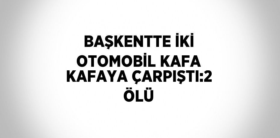 BAŞKENTTE İKİ OTOMOBİL KAFA KAFAYA ÇARPIŞTI:2 ÖLÜ