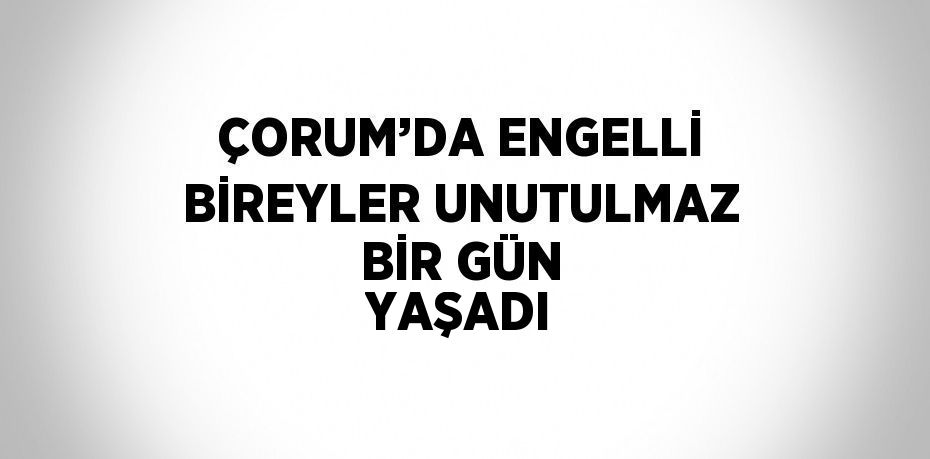 ÇORUM’DA ENGELLİ BİREYLER UNUTULMAZ BİR GÜN YAŞADI