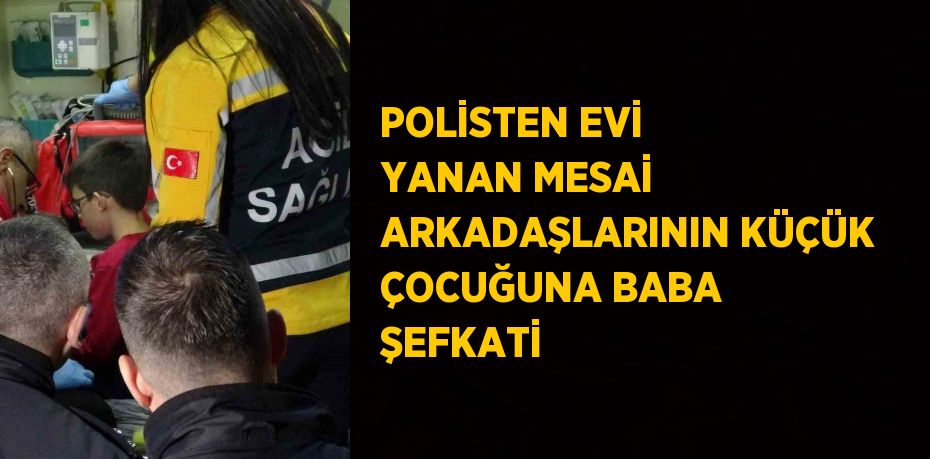 POLİSTEN EVİ YANAN MESAİ ARKADAŞLARININ KÜÇÜK ÇOCUĞUNA BABA ŞEFKATİ