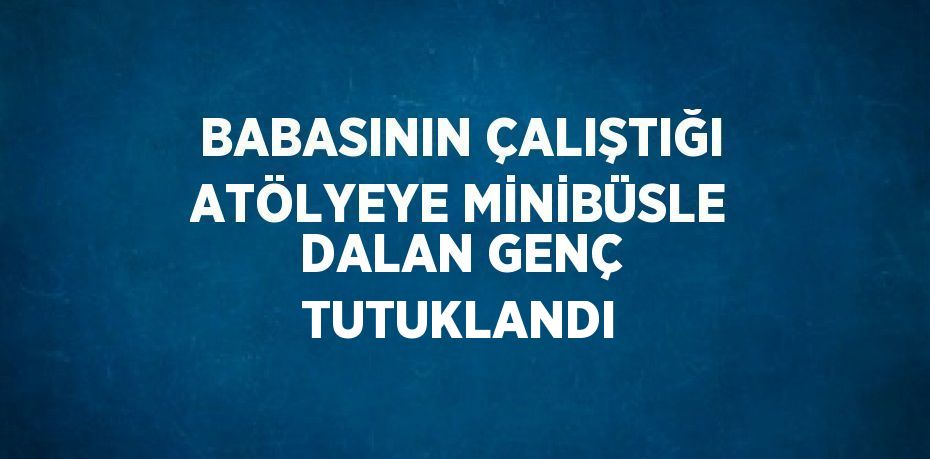 BABASININ ÇALIŞTIĞI ATÖLYEYE MİNİBÜSLE DALAN GENÇ TUTUKLANDI