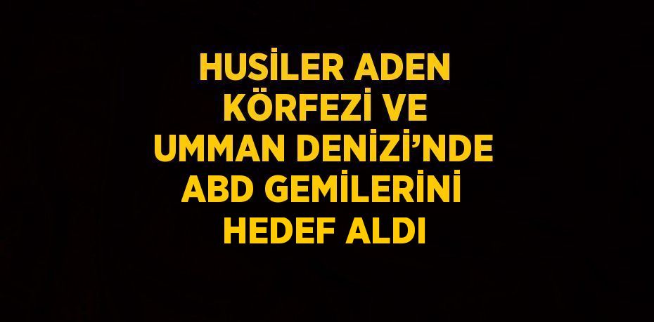 HUSİLER ADEN KÖRFEZİ VE UMMAN DENİZİ’NDE ABD GEMİLERİNİ HEDEF ALDI