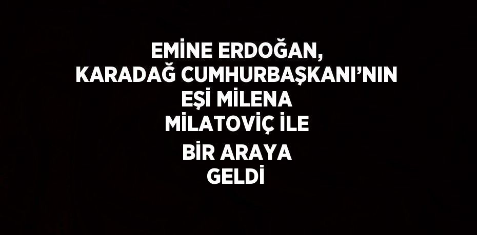 EMİNE ERDOĞAN, KARADAĞ CUMHURBAŞKANI’NIN EŞİ MİLENA MİLATOVİÇ İLE BİR ARAYA GELDİ