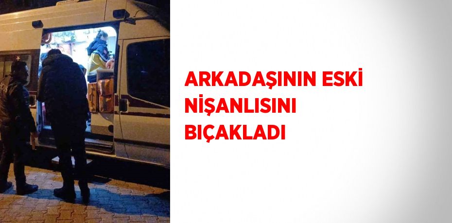 ARKADAŞININ ESKİ NİŞANLISINI BIÇAKLADI