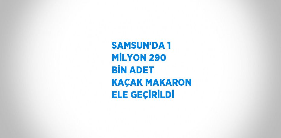 SAMSUN’DA 1 MİLYON 290 BİN ADET KAÇAK MAKARON ELE GEÇİRİLDİ