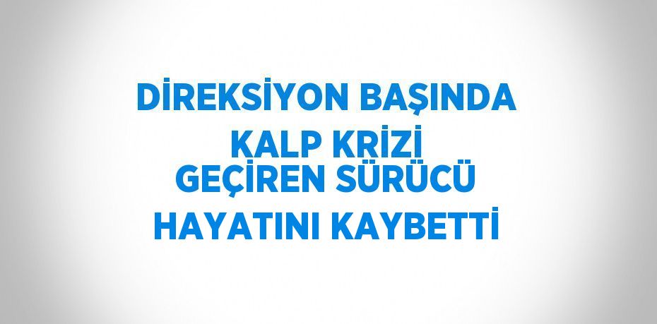 DİREKSİYON BAŞINDA KALP KRİZİ GEÇİREN SÜRÜCÜ HAYATINI KAYBETTİ