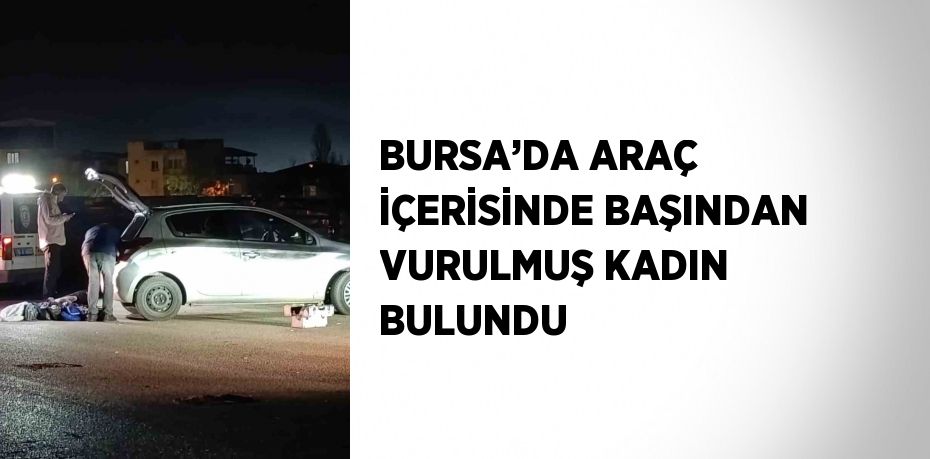 BURSA’DA ARAÇ İÇERİSİNDE BAŞINDAN VURULMUŞ KADIN BULUNDU